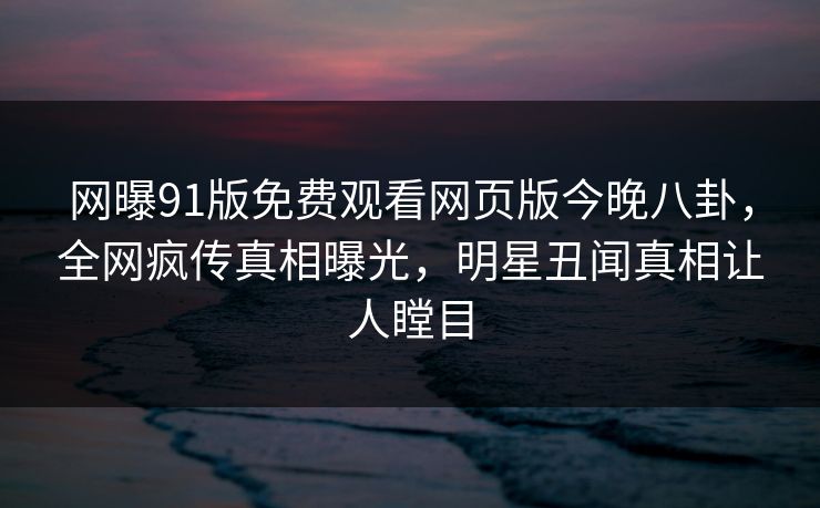 网曝91版免费观看网页版今晚八卦,全网疯传真相曝光,明星丑闻真相让人瞠目