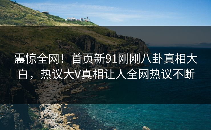 震惊全网！首页新91刚刚八卦真相大白，热议大V真相让人全网热议不断