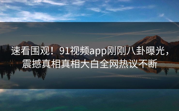 速看围观！91视频app刚刚八卦曝光，震撼真相真相大白全网热议不断