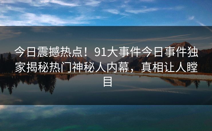 今日震撼热点！91大事件今日事件独家揭秘热门神秘人内幕，真相让人瞠目