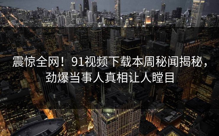 震惊全网！91视频下载本周秘闻揭秘，劲爆当事人真相让人瞠目