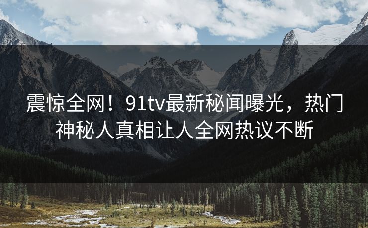 震惊全网！91tv最新秘闻曝光，热门神秘人真相让人全网热议不断