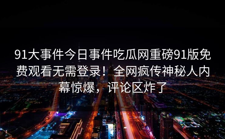 91大事件今日事件吃瓜网重磅91版免费观看无需登录!全网疯传神秘人内幕惊爆,评论区炸了