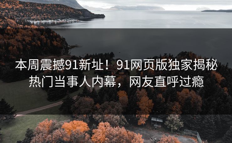 本周震撼91新址！91网页版独家揭秘热门当事人内幕，网友直呼过瘾