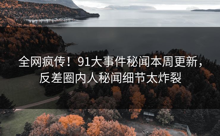 全网疯传！91大事件秘闻本周更新，反差圈内人秘闻细节太炸裂