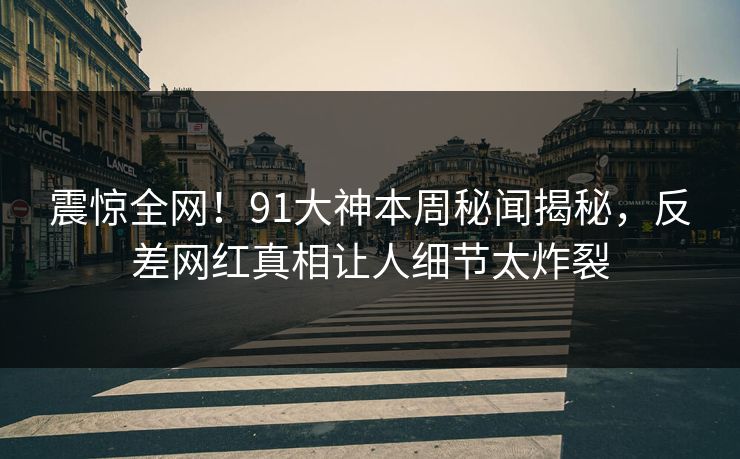 震惊全网！91大神本周秘闻揭秘，反差网红真相让人细节太炸裂
