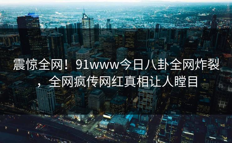 震惊全网！91www今日八卦全网炸裂，全网疯传网红真相让人瞠目