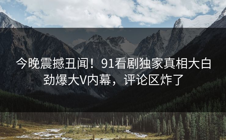 今晚震撼丑闻！91看剧独家真相大白劲爆大V内幕，评论区炸了