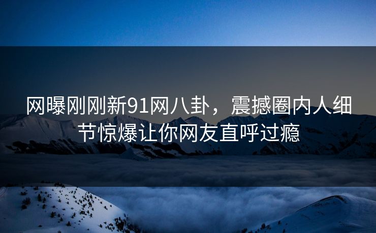 网曝刚刚新91网八卦，震撼圈内人细节惊爆让你网友直呼过瘾