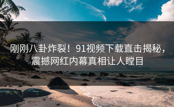 刚刚八卦炸裂！91视频下载直击揭秘，震撼网红内幕真相让人瞠目