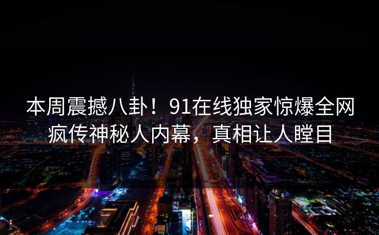 本周震撼八卦！91在线独家惊爆全网疯传神秘人内幕，真相让人瞠目