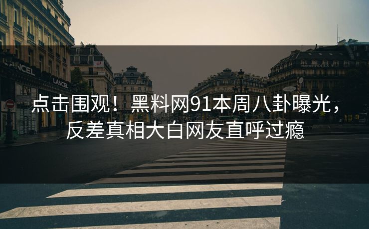 点击围观！黑料网91本周八卦曝光，反差真相大白网友直呼过瘾