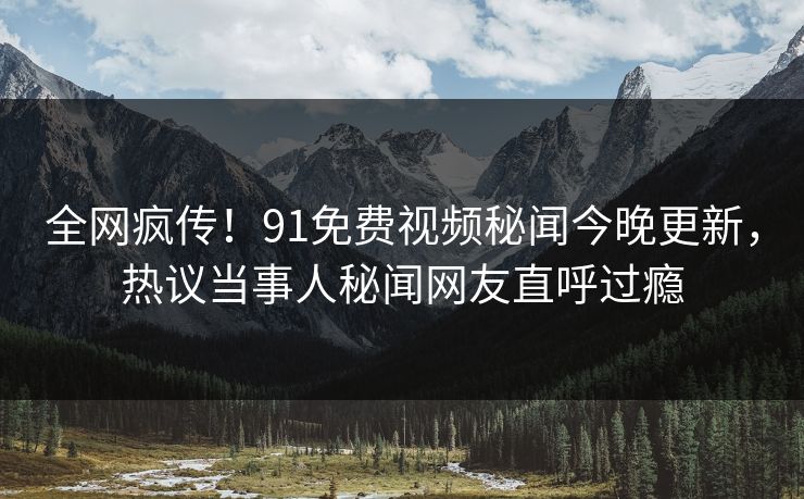 全网疯传!91免费视频秘闻今晚更新,热议当事人秘闻网友直呼过瘾
