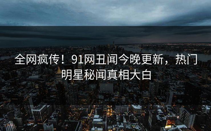 全网疯传！91网丑闻今晚更新，热门明星秘闻真相大白
