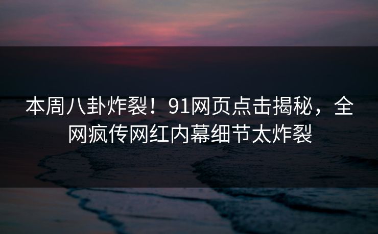 本周八卦炸裂！91网页点击揭秘，全网疯传网红内幕细节太炸裂