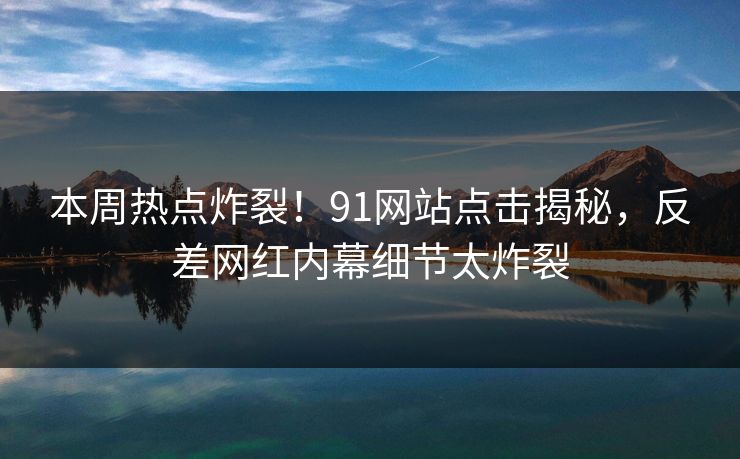 本周热点炸裂！91网站点击揭秘，反差网红内幕细节太炸裂