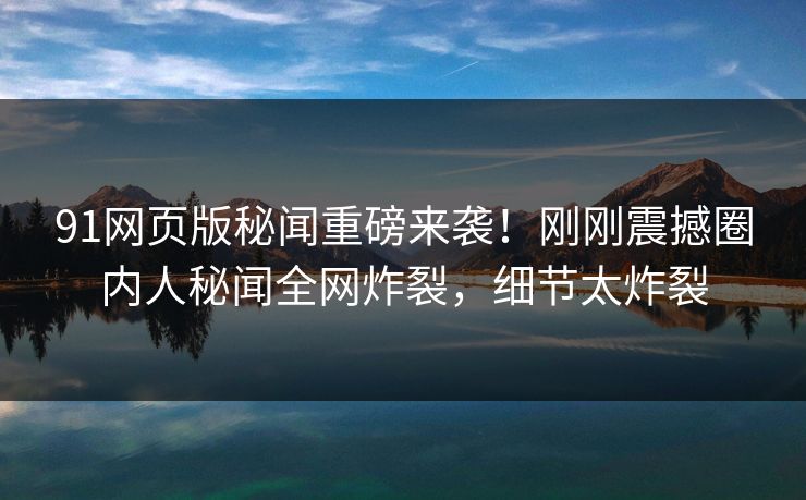 91网页版秘闻重磅来袭！刚刚震撼圈内人秘闻全网炸裂，细节太炸裂