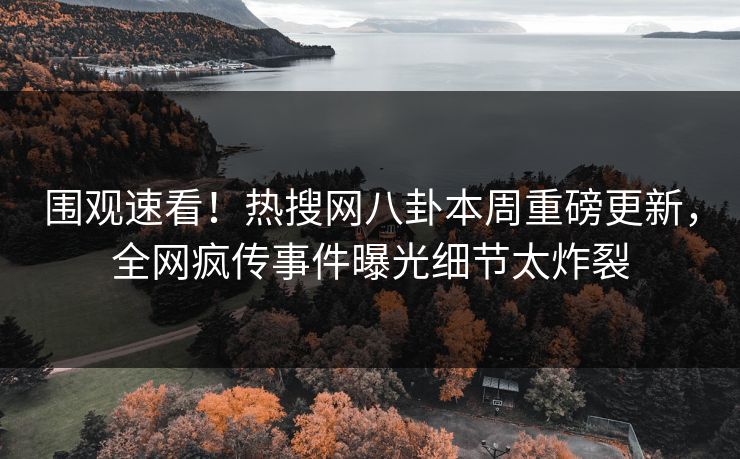 围观速看！热搜网八卦本周重磅更新，全网疯传事件曝光细节太炸裂