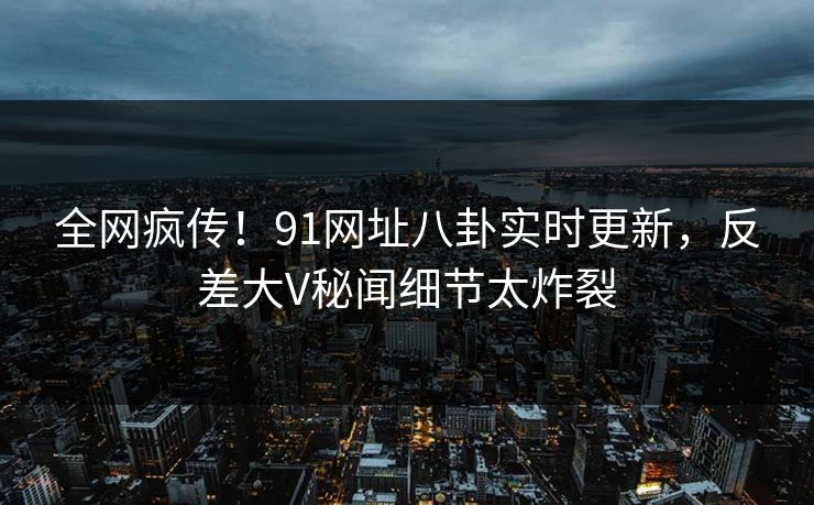 全网疯传！91网址八卦实时更新，反差大V秘闻细节太炸裂