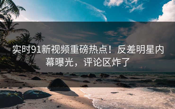 实时91新视频重磅热点！反差明星内幕曝光，评论区炸了