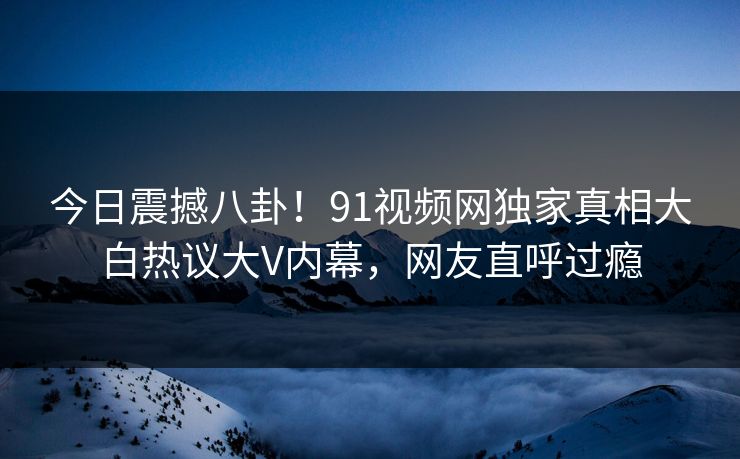 今日震撼八卦！91视频网独家真相大白热议大V内幕，网友直呼过瘾