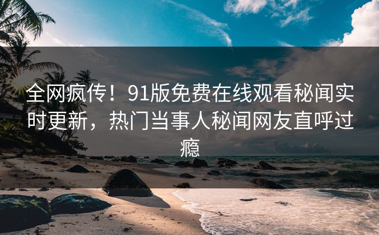 全网疯传！91版免费在线观看秘闻实时更新，热门当事人秘闻网友直呼过瘾