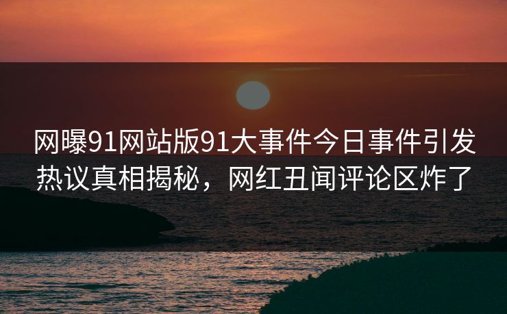 网曝91网站版91大事件今日事件引发热议真相揭秘，网红丑闻评论区炸了