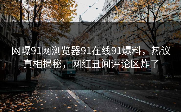 网曝91网浏览器91在线91爆料，热议真相揭秘，网红丑闻评论区炸了