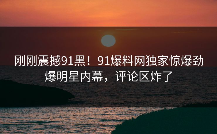 刚刚震撼91黑！91爆料网独家惊爆劲爆明星内幕，评论区炸了