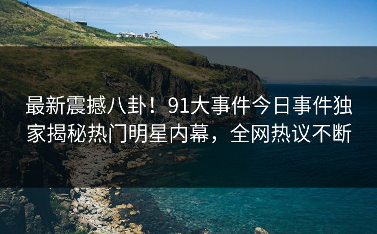 最新震撼八卦！91大事件今日事件独家揭秘热门明星内幕，全网热议不断
