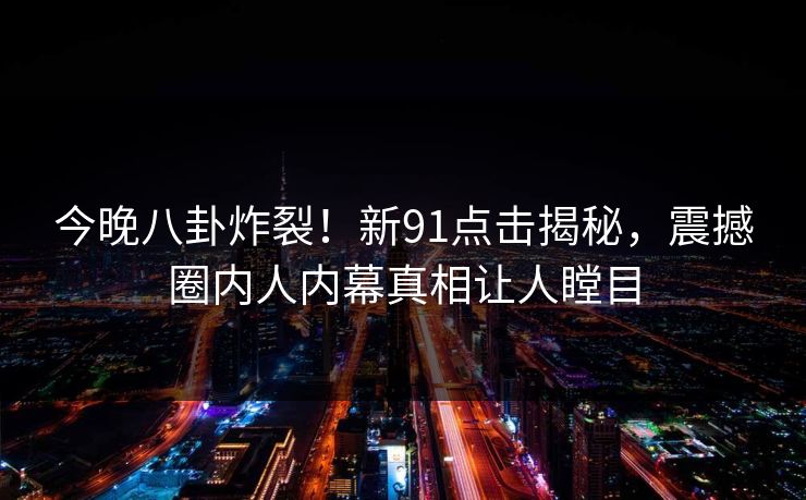今晚八卦炸裂！新91点击揭秘，震撼圈内人内幕真相让人瞠目