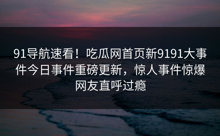 91导航速看！吃瓜网首页新9191大事件今日事件重磅更新，惊人事件惊爆网友直呼过瘾