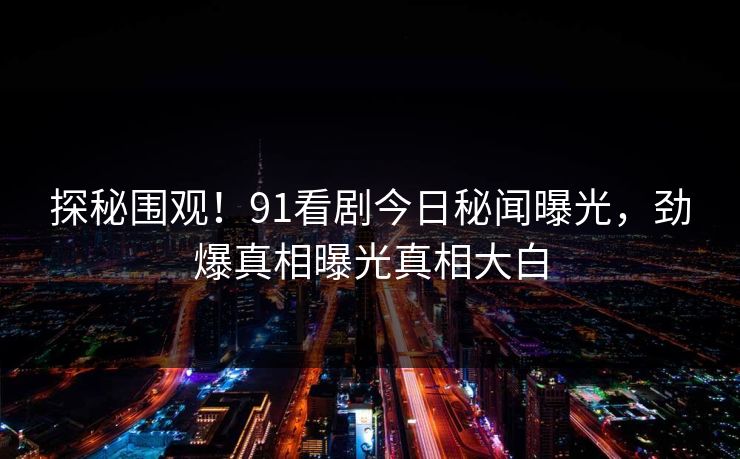 探秘围观！91看剧今日秘闻曝光，劲爆真相曝光真相大白