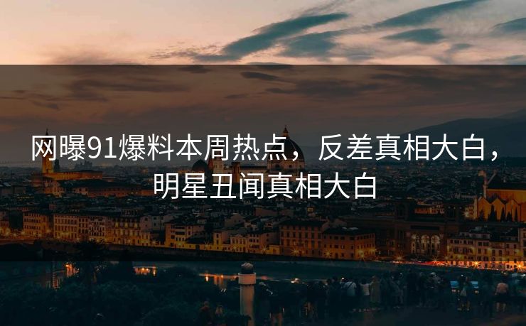 网曝91爆料本周热点，反差真相大白，明星丑闻真相大白