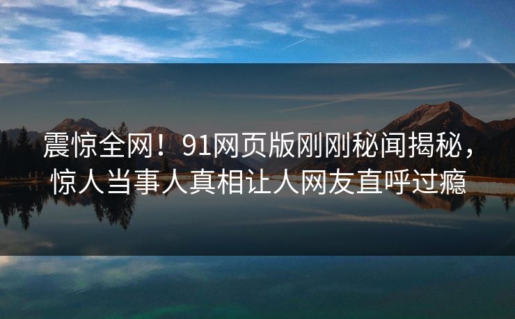 震惊全网！91网页版刚刚秘闻揭秘，惊人当事人真相让人网友直呼过瘾