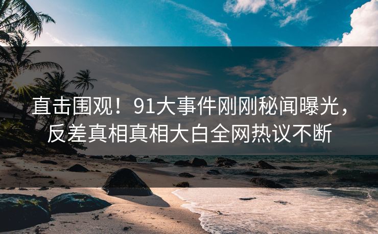 直击围观！91大事件刚刚秘闻曝光，反差真相真相大白全网热议不断