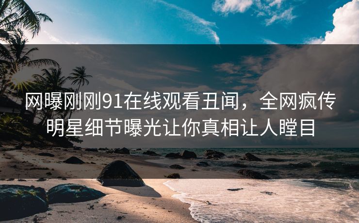 网曝刚刚91在线观看丑闻，全网疯传明星细节曝光让你真相让人瞠目