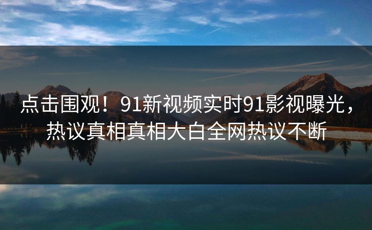 点击围观！91新视频实时91影视曝光，热议真相真相大白全网热议不断