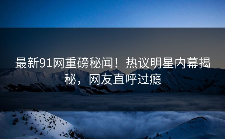 最新91网重磅秘闻！热议明星内幕揭秘，网友直呼过瘾