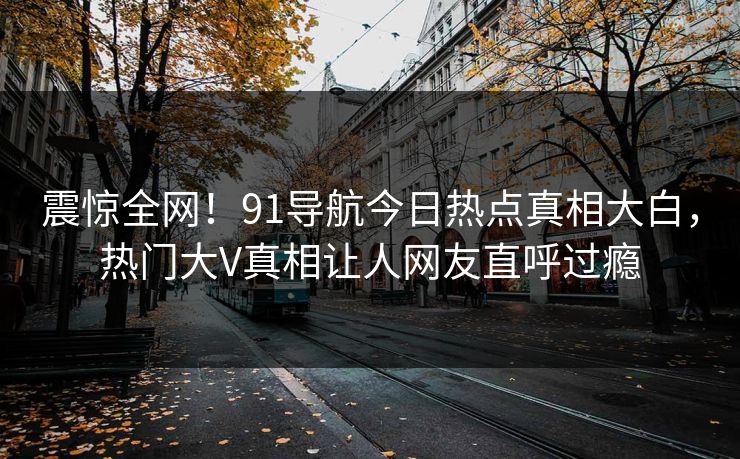 震惊全网！91导航今日热点真相大白，热门大V真相让人网友直呼过瘾