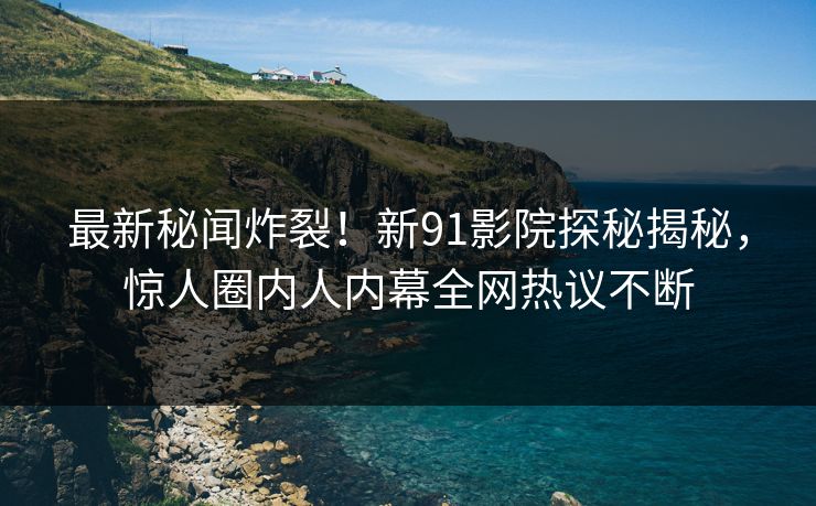 最新秘闻炸裂！新91影院探秘揭秘，惊人圈内人内幕全网热议不断