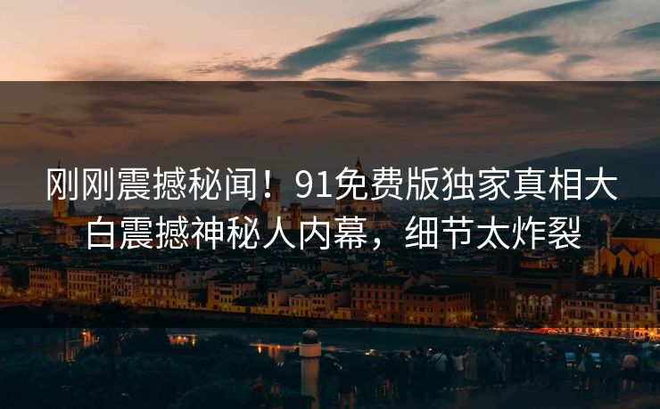 刚刚震撼秘闻！91免费版独家真相大白震撼神秘人内幕，细节太炸裂