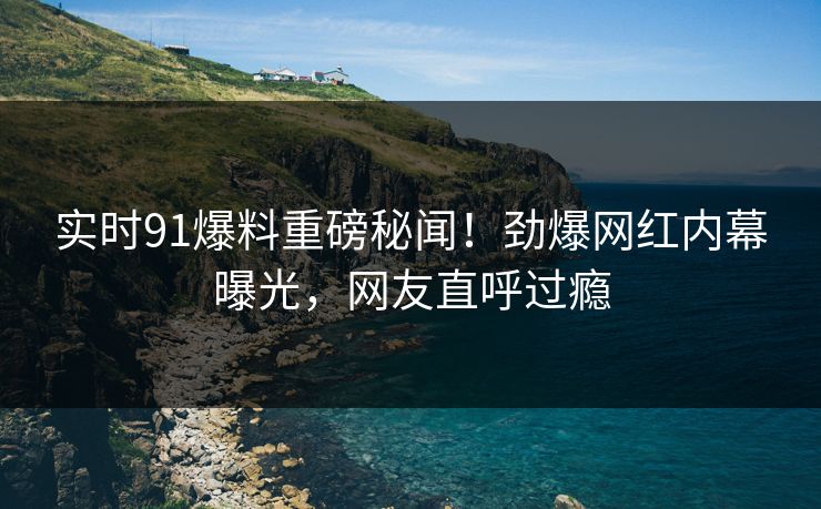 实时91爆料重磅秘闻！劲爆网红内幕曝光，网友直呼过瘾