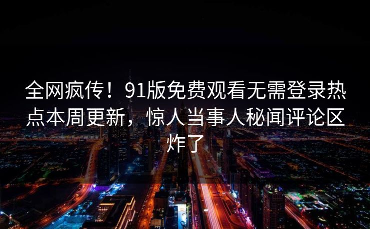 全网疯传！91版免费观看无需登录热点本周更新，惊人当事人秘闻评论区炸了