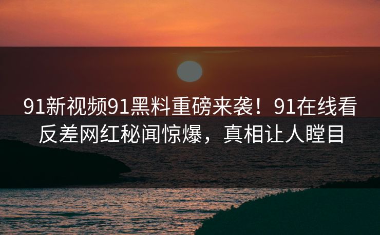 91新视频91黑料重磅来袭！91在线看反差网红秘闻惊爆，真相让人瞠目