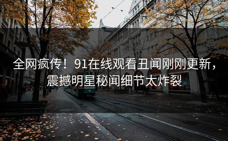 全网疯传！91在线观看丑闻刚刚更新，震撼明星秘闻细节太炸裂