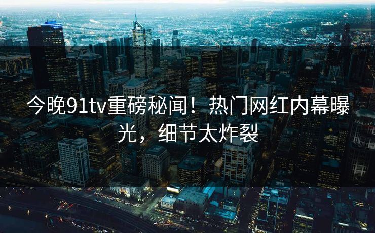 今晚91tv重磅秘闻！热门网红内幕曝光，细节太炸裂