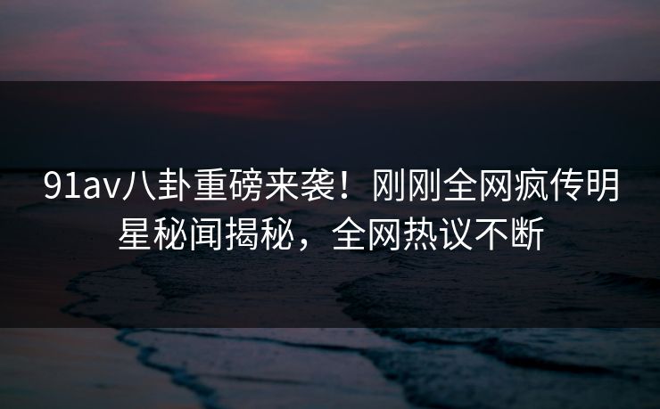 91av八卦重磅来袭！刚刚全网疯传明星秘闻揭秘，全网热议不断
