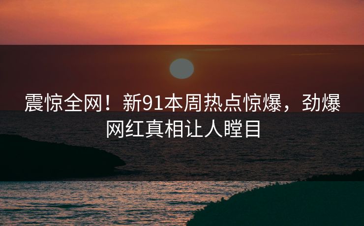 震惊全网！新91本周热点惊爆，劲爆网红真相让人瞠目