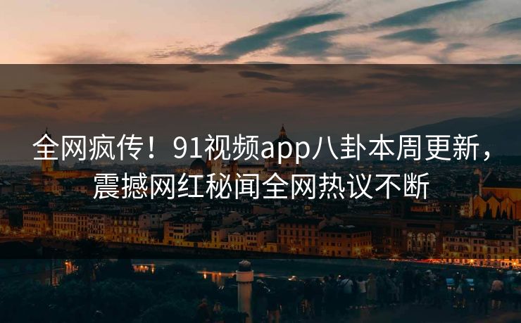 全网疯传！91视频app八卦本周更新，震撼网红秘闻全网热议不断